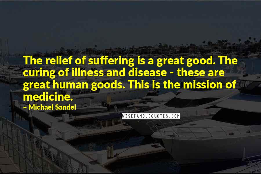 Michael Sandel Quotes: The relief of suffering is a great good. The curing of illness and disease - these are great human goods. This is the mission of medicine.