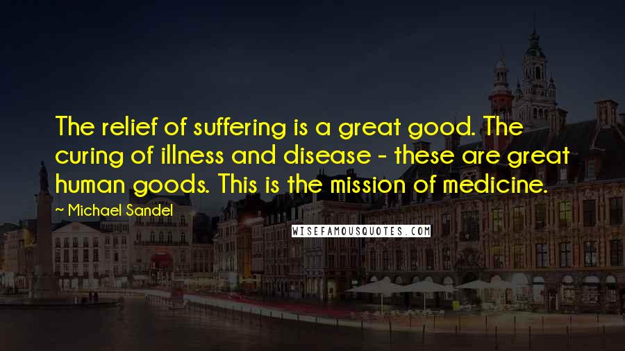 Michael Sandel Quotes: The relief of suffering is a great good. The curing of illness and disease - these are great human goods. This is the mission of medicine.