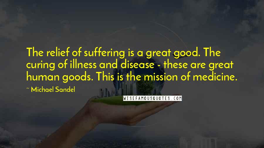 Michael Sandel Quotes: The relief of suffering is a great good. The curing of illness and disease - these are great human goods. This is the mission of medicine.