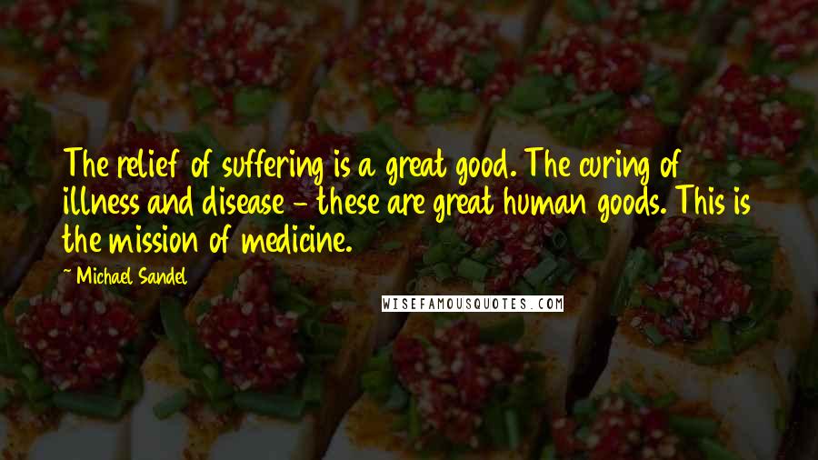 Michael Sandel Quotes: The relief of suffering is a great good. The curing of illness and disease - these are great human goods. This is the mission of medicine.