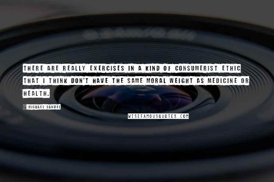 Michael Sandel Quotes: There are really exercises in a kind of consumerist ethic that I think don't have the same moral weight as medicine or health.