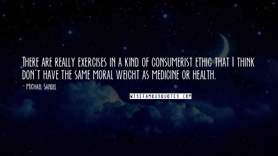 Michael Sandel Quotes: There are really exercises in a kind of consumerist ethic that I think don't have the same moral weight as medicine or health.