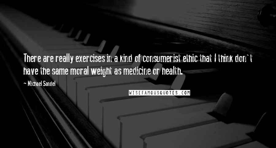 Michael Sandel Quotes: There are really exercises in a kind of consumerist ethic that I think don't have the same moral weight as medicine or health.