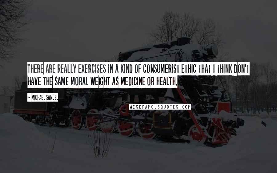 Michael Sandel Quotes: There are really exercises in a kind of consumerist ethic that I think don't have the same moral weight as medicine or health.