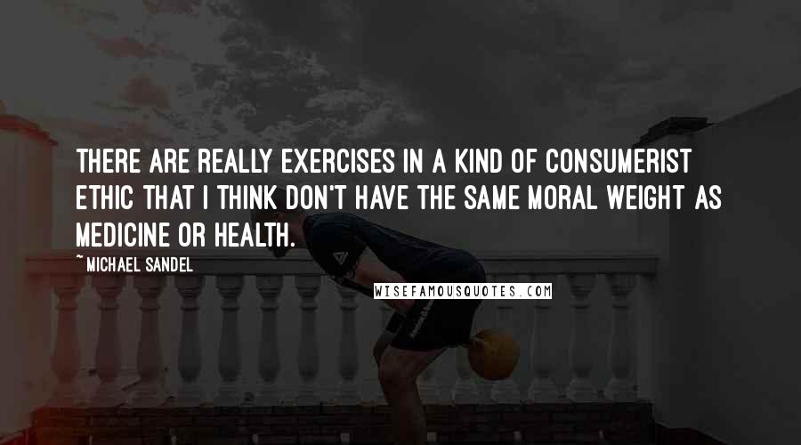 Michael Sandel Quotes: There are really exercises in a kind of consumerist ethic that I think don't have the same moral weight as medicine or health.