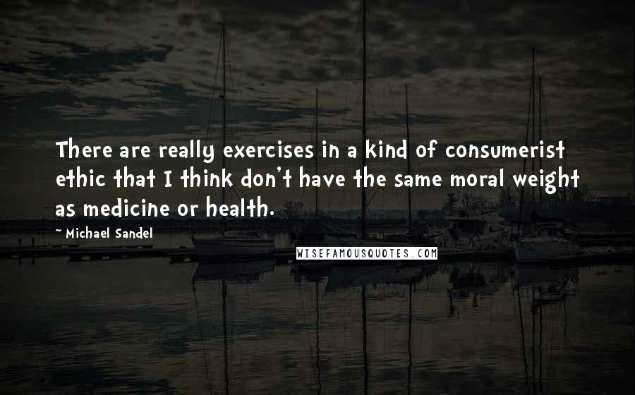 Michael Sandel Quotes: There are really exercises in a kind of consumerist ethic that I think don't have the same moral weight as medicine or health.