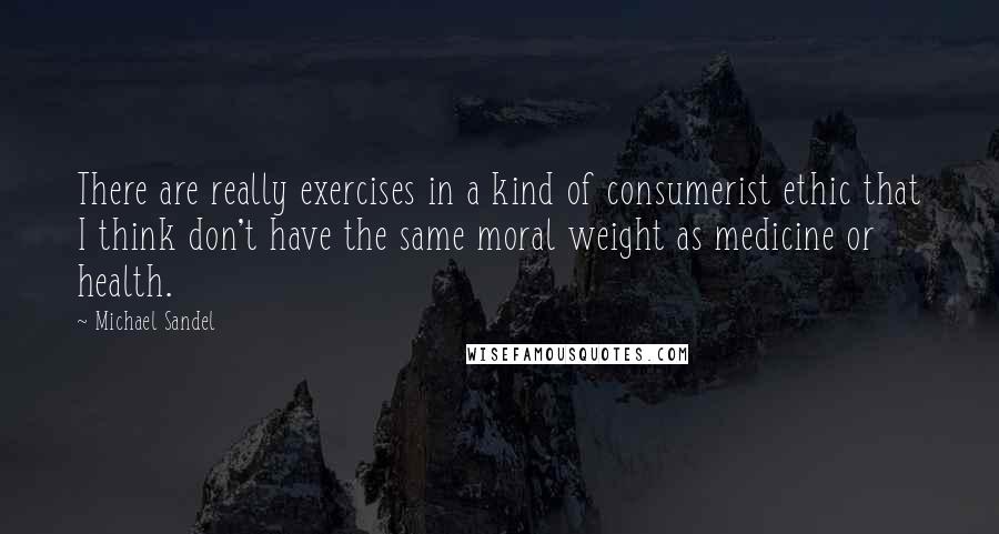 Michael Sandel Quotes: There are really exercises in a kind of consumerist ethic that I think don't have the same moral weight as medicine or health.