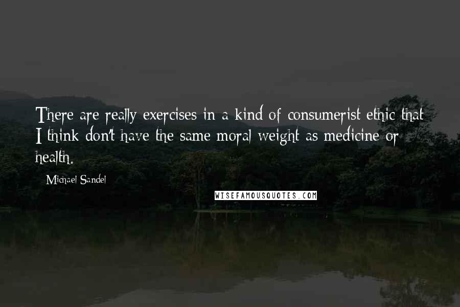 Michael Sandel Quotes: There are really exercises in a kind of consumerist ethic that I think don't have the same moral weight as medicine or health.