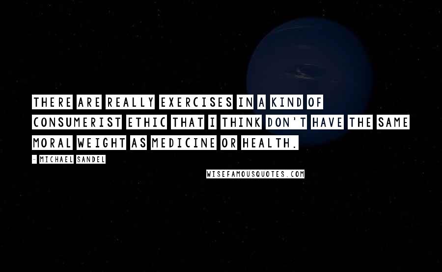 Michael Sandel Quotes: There are really exercises in a kind of consumerist ethic that I think don't have the same moral weight as medicine or health.