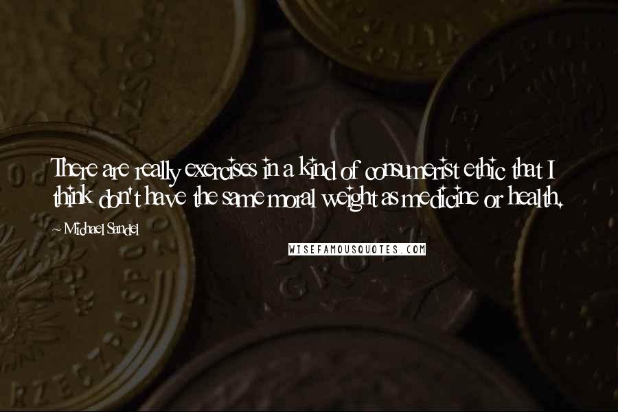 Michael Sandel Quotes: There are really exercises in a kind of consumerist ethic that I think don't have the same moral weight as medicine or health.