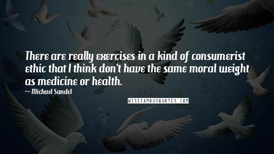 Michael Sandel Quotes: There are really exercises in a kind of consumerist ethic that I think don't have the same moral weight as medicine or health.