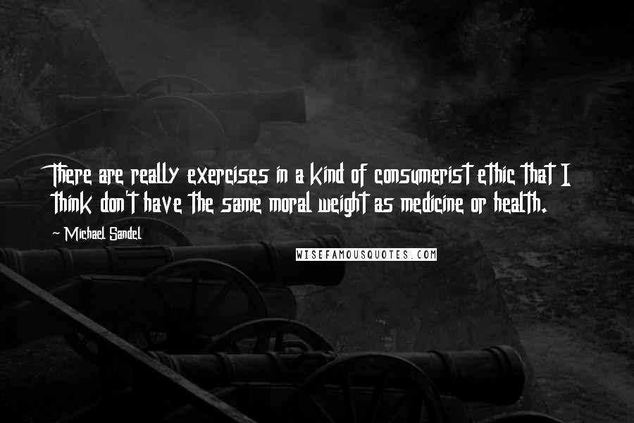 Michael Sandel Quotes: There are really exercises in a kind of consumerist ethic that I think don't have the same moral weight as medicine or health.