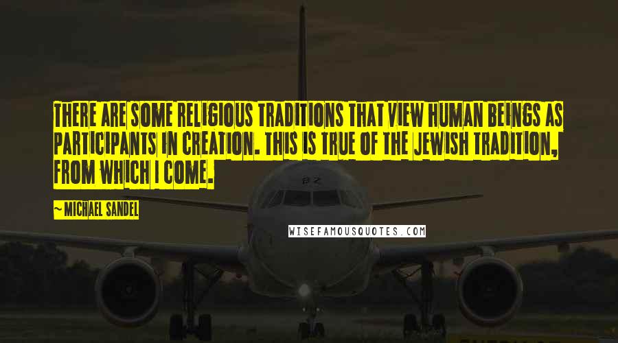 Michael Sandel Quotes: There are some religious traditions that view human beings as participants in creation. This is true of the Jewish tradition, from which I come.
