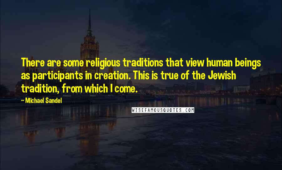 Michael Sandel Quotes: There are some religious traditions that view human beings as participants in creation. This is true of the Jewish tradition, from which I come.