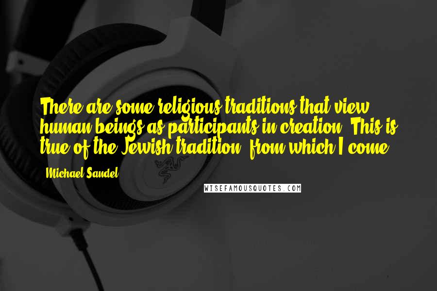 Michael Sandel Quotes: There are some religious traditions that view human beings as participants in creation. This is true of the Jewish tradition, from which I come.