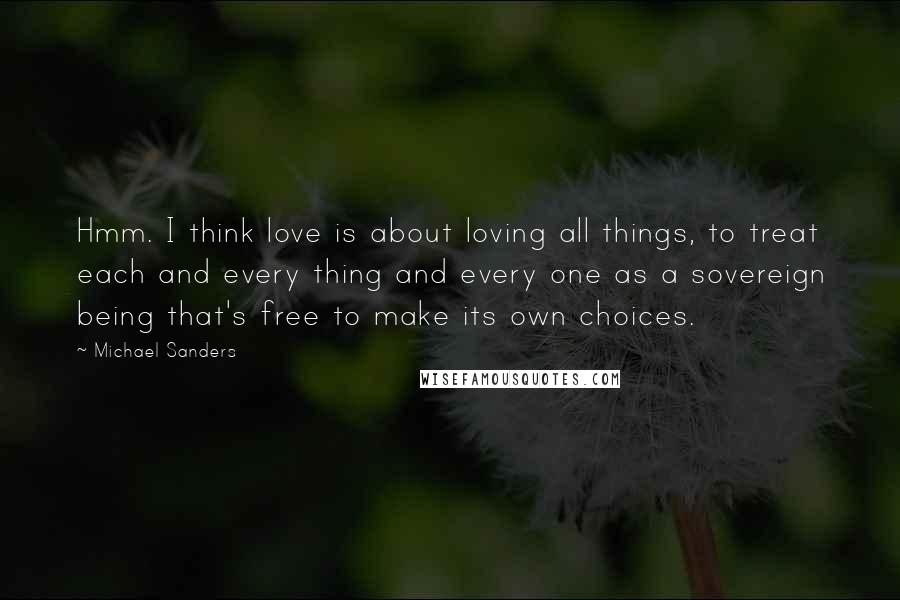 Michael Sanders Quotes: Hmm. I think love is about loving all things, to treat each and every thing and every one as a sovereign being that's free to make its own choices.