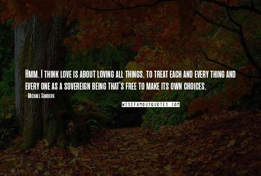 Michael Sanders Quotes: Hmm. I think love is about loving all things, to treat each and every thing and every one as a sovereign being that's free to make its own choices.