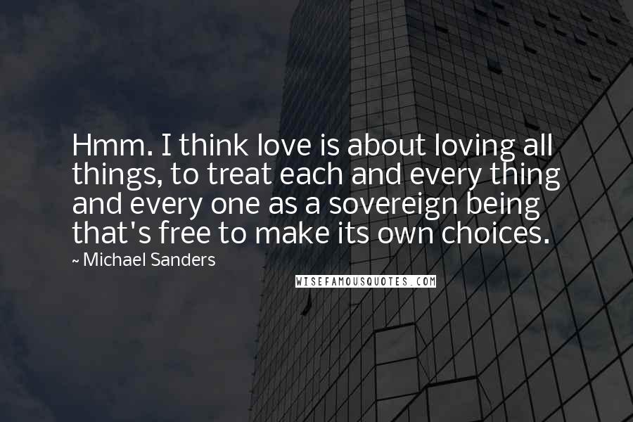 Michael Sanders Quotes: Hmm. I think love is about loving all things, to treat each and every thing and every one as a sovereign being that's free to make its own choices.