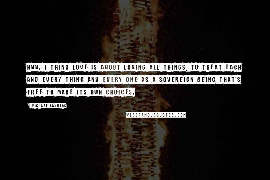 Michael Sanders Quotes: Hmm. I think love is about loving all things, to treat each and every thing and every one as a sovereign being that's free to make its own choices.