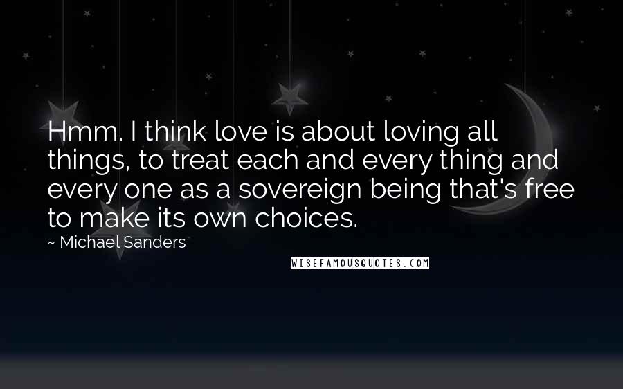 Michael Sanders Quotes: Hmm. I think love is about loving all things, to treat each and every thing and every one as a sovereign being that's free to make its own choices.