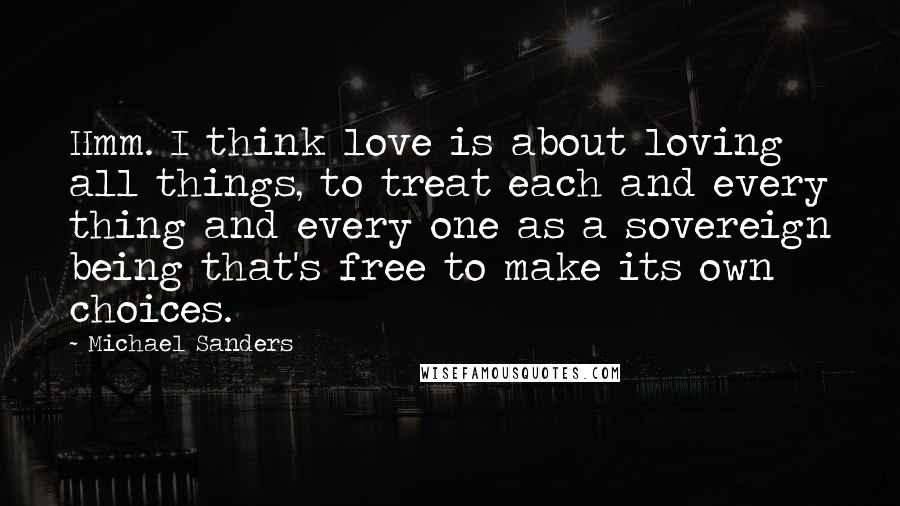 Michael Sanders Quotes: Hmm. I think love is about loving all things, to treat each and every thing and every one as a sovereign being that's free to make its own choices.