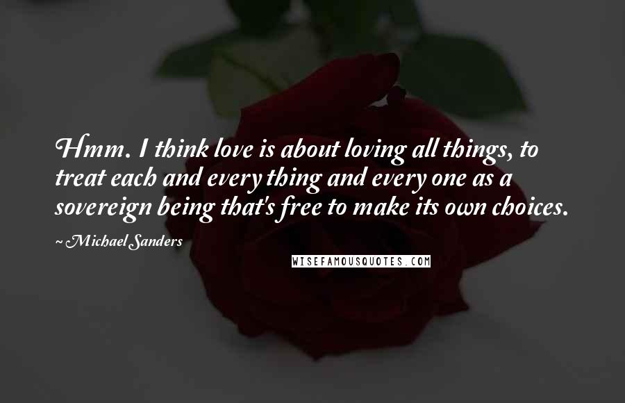 Michael Sanders Quotes: Hmm. I think love is about loving all things, to treat each and every thing and every one as a sovereign being that's free to make its own choices.