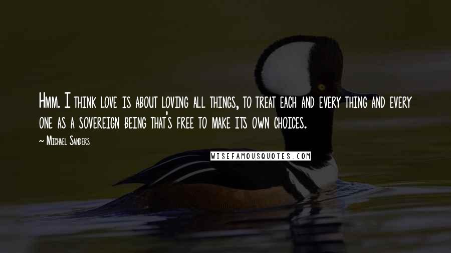 Michael Sanders Quotes: Hmm. I think love is about loving all things, to treat each and every thing and every one as a sovereign being that's free to make its own choices.