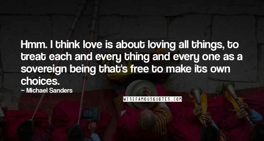 Michael Sanders Quotes: Hmm. I think love is about loving all things, to treat each and every thing and every one as a sovereign being that's free to make its own choices.