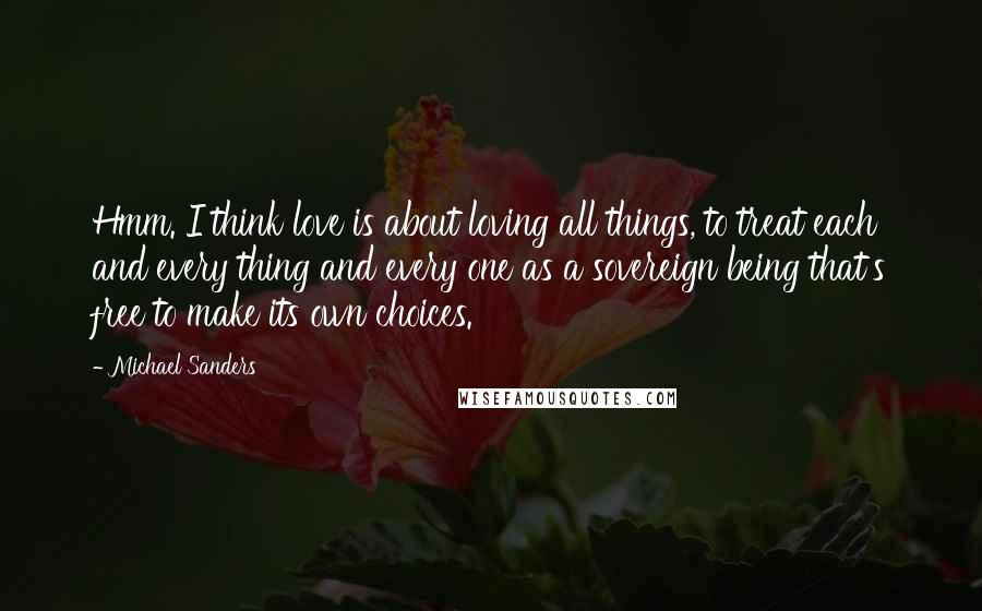 Michael Sanders Quotes: Hmm. I think love is about loving all things, to treat each and every thing and every one as a sovereign being that's free to make its own choices.