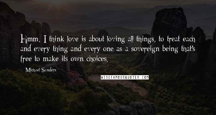 Michael Sanders Quotes: Hmm. I think love is about loving all things, to treat each and every thing and every one as a sovereign being that's free to make its own choices.