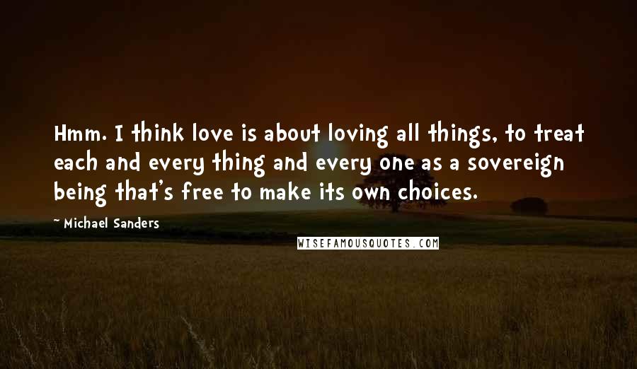 Michael Sanders Quotes: Hmm. I think love is about loving all things, to treat each and every thing and every one as a sovereign being that's free to make its own choices.