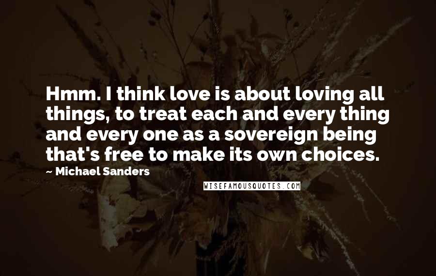 Michael Sanders Quotes: Hmm. I think love is about loving all things, to treat each and every thing and every one as a sovereign being that's free to make its own choices.