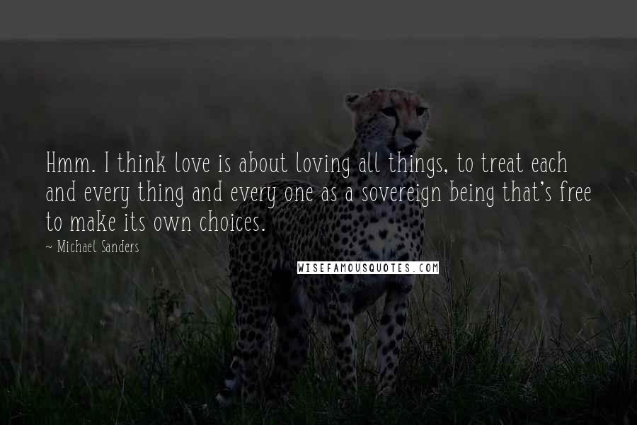 Michael Sanders Quotes: Hmm. I think love is about loving all things, to treat each and every thing and every one as a sovereign being that's free to make its own choices.