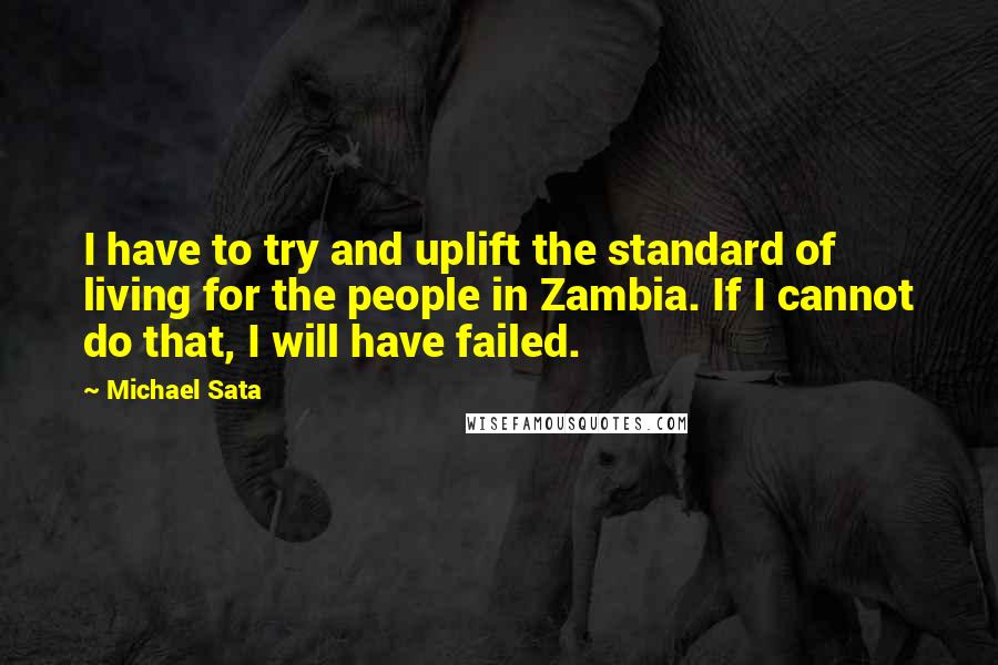Michael Sata Quotes: I have to try and uplift the standard of living for the people in Zambia. If I cannot do that, I will have failed.