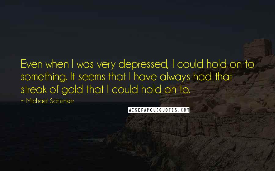 Michael Schenker Quotes: Even when I was very depressed, I could hold on to something. It seems that I have always had that streak of gold that I could hold on to.