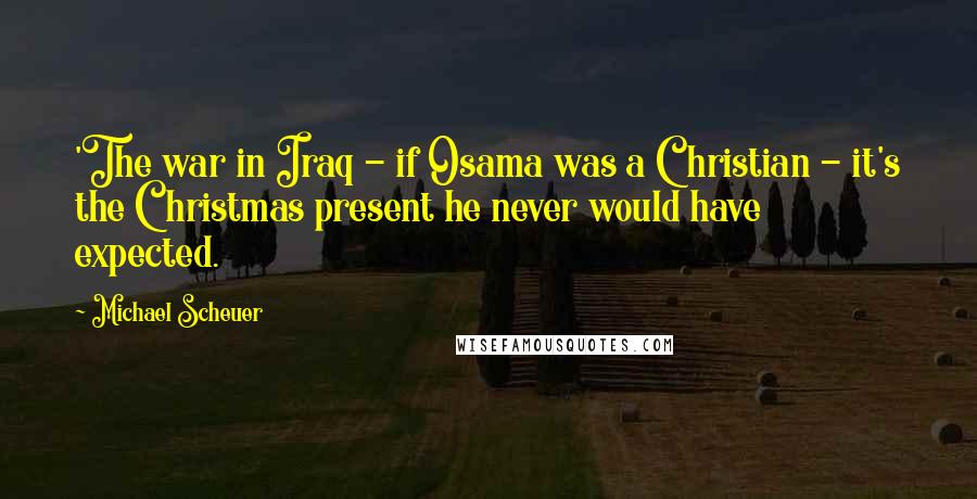 Michael Scheuer Quotes: 'The war in Iraq - if Osama was a Christian - it's the Christmas present he never would have expected.