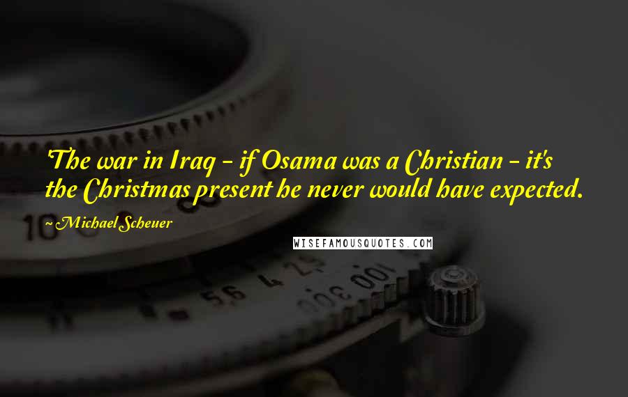 Michael Scheuer Quotes: 'The war in Iraq - if Osama was a Christian - it's the Christmas present he never would have expected.