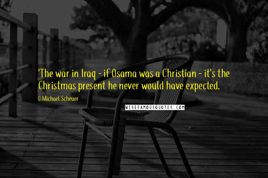 Michael Scheuer Quotes: 'The war in Iraq - if Osama was a Christian - it's the Christmas present he never would have expected.