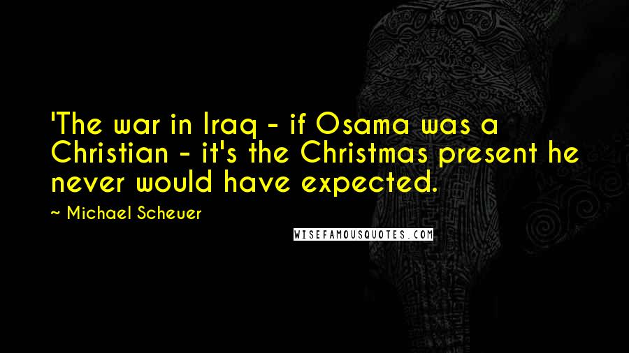 Michael Scheuer Quotes: 'The war in Iraq - if Osama was a Christian - it's the Christmas present he never would have expected.