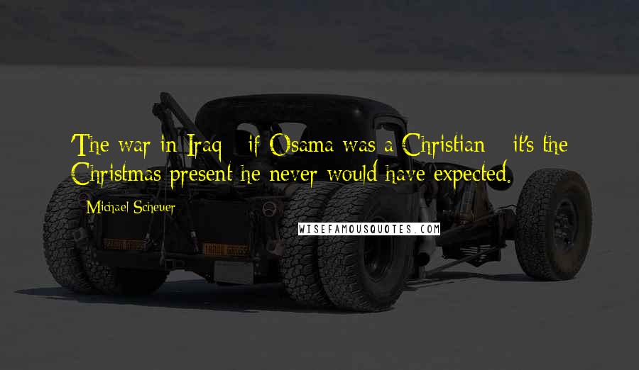 Michael Scheuer Quotes: 'The war in Iraq - if Osama was a Christian - it's the Christmas present he never would have expected.