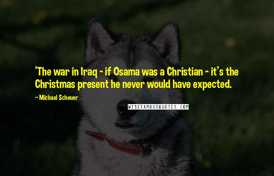 Michael Scheuer Quotes: 'The war in Iraq - if Osama was a Christian - it's the Christmas present he never would have expected.