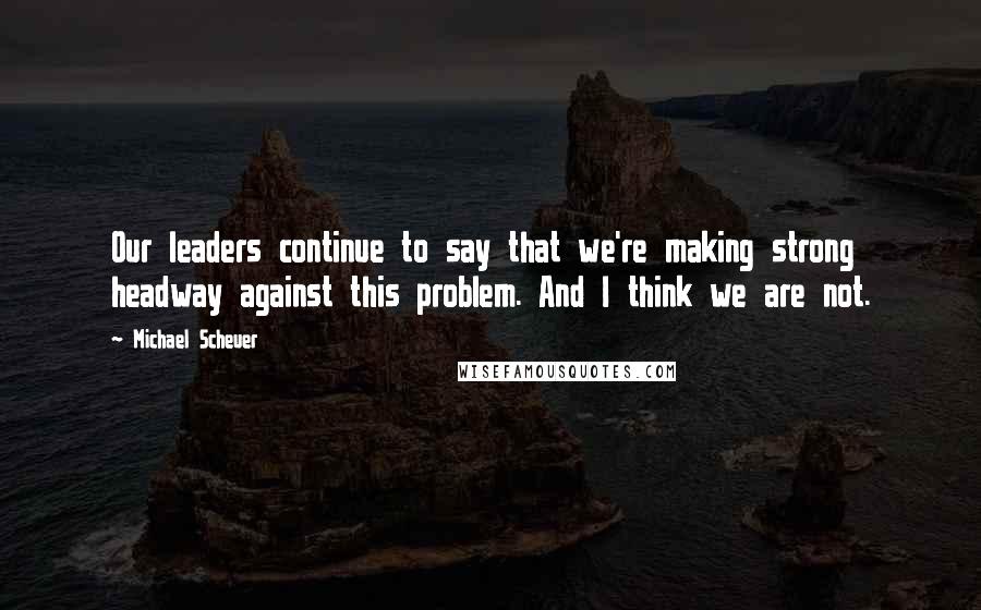 Michael Scheuer Quotes: Our leaders continue to say that we're making strong headway against this problem. And I think we are not.