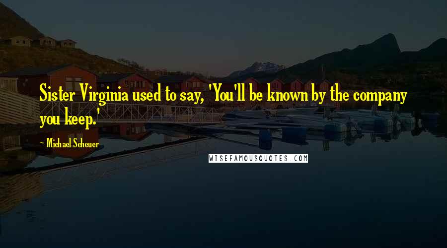 Michael Scheuer Quotes: Sister Virginia used to say, 'You'll be known by the company you keep.'