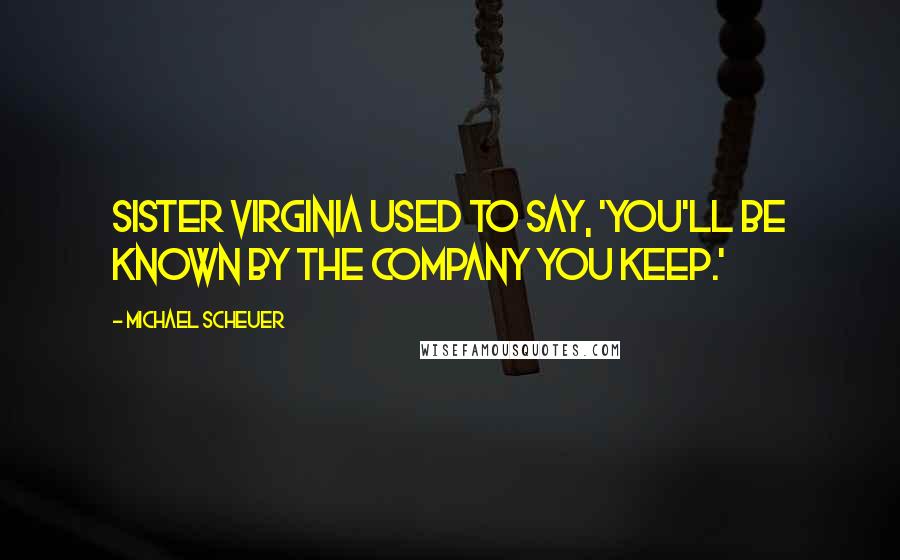 Michael Scheuer Quotes: Sister Virginia used to say, 'You'll be known by the company you keep.'
