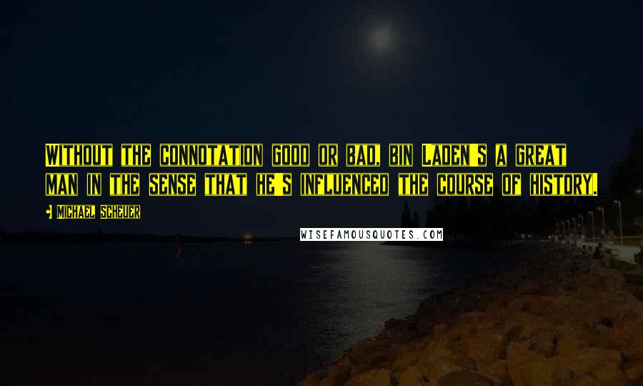 Michael Scheuer Quotes: Without the connotation good or bad, bin Laden's a great man in the sense that he's influenced the course of history.