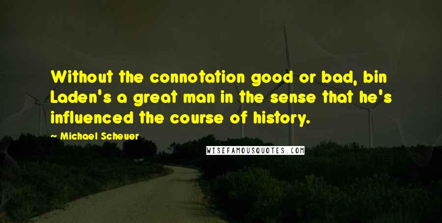 Michael Scheuer Quotes: Without the connotation good or bad, bin Laden's a great man in the sense that he's influenced the course of history.