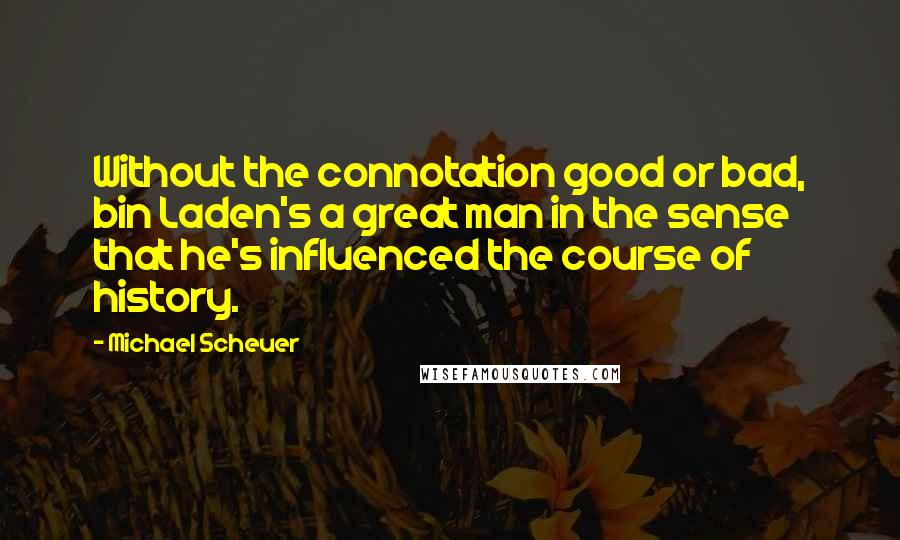 Michael Scheuer Quotes: Without the connotation good or bad, bin Laden's a great man in the sense that he's influenced the course of history.