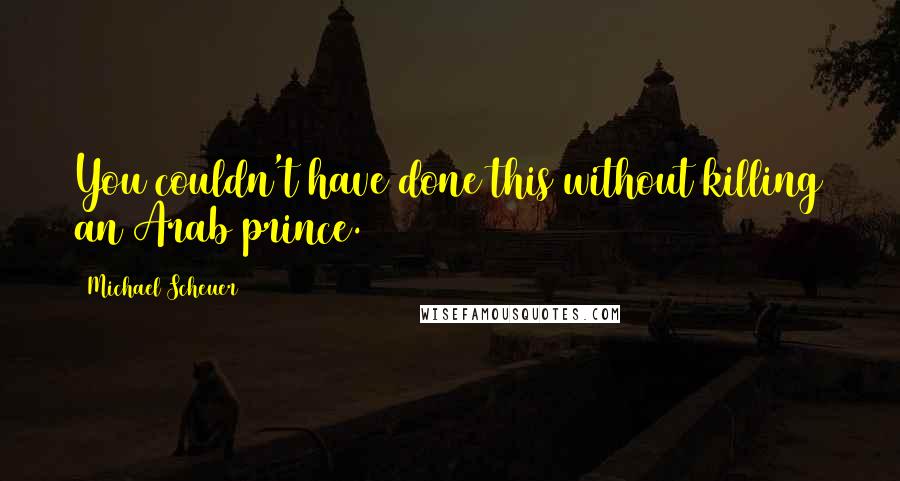 Michael Scheuer Quotes: You couldn't have done this without killing an Arab prince.