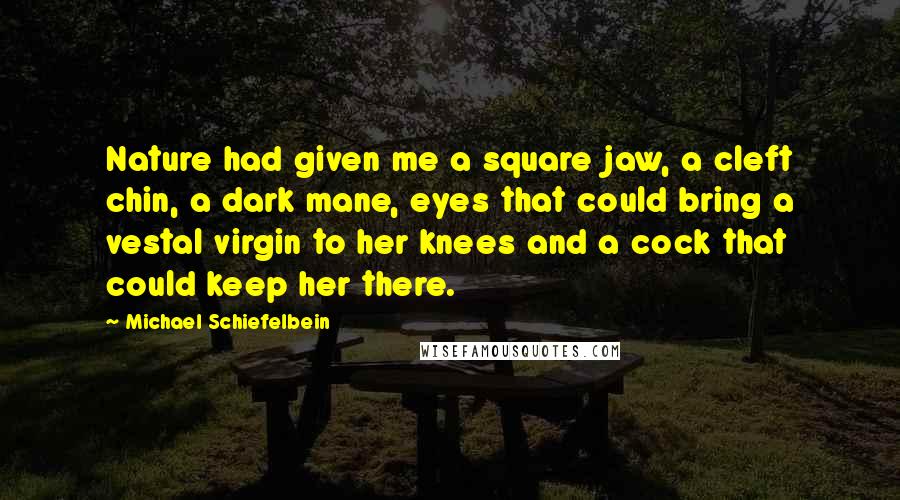 Michael Schiefelbein Quotes: Nature had given me a square jaw, a cleft chin, a dark mane, eyes that could bring a vestal virgin to her knees and a cock that could keep her there.