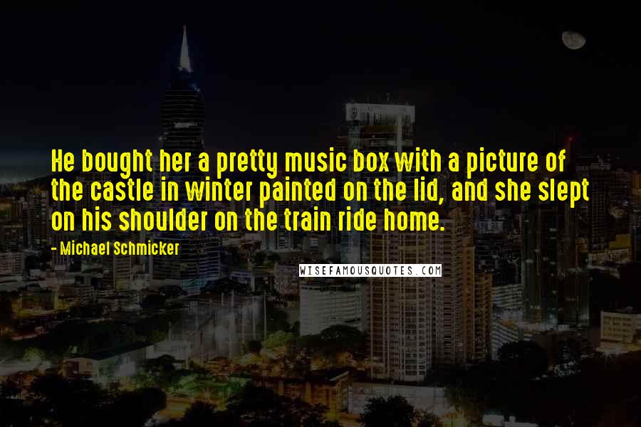 Michael Schmicker Quotes: He bought her a pretty music box with a picture of the castle in winter painted on the lid, and she slept on his shoulder on the train ride home.